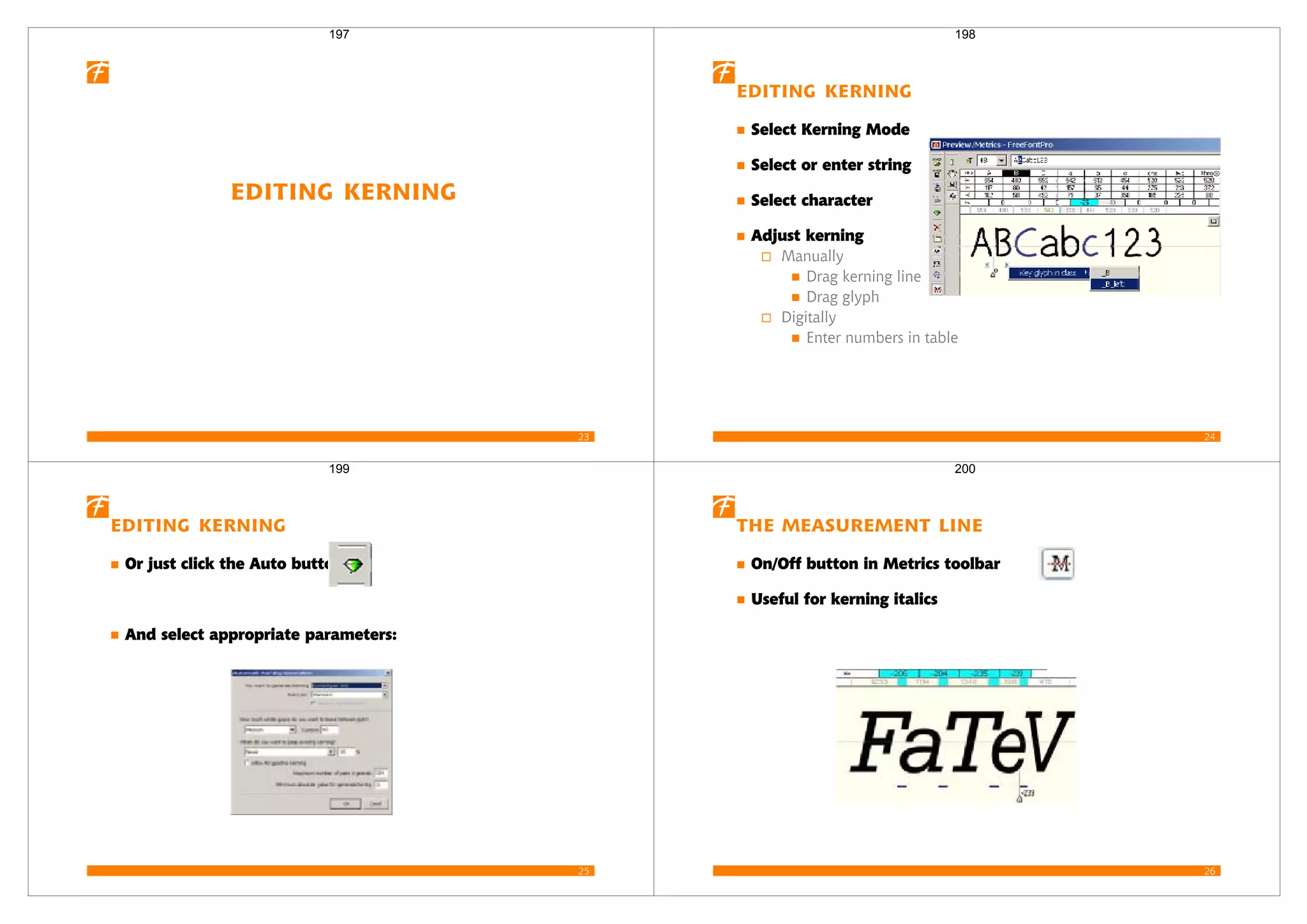 23
Editing Kerning
197
24
Editing Kerning
Select Kerning Mode
Select or enter string
Select character
Adjust kerning
Manually
Drag kerning line
Drag glyph
Digitally
Enter numbers in table
198
25
Editing Kerning
Or just click the Auto button:
And select appropriate parameters:
199
26
The Measurement Line
On/Off button in Metrics toolbar
Useful for kerning italics
200
 
