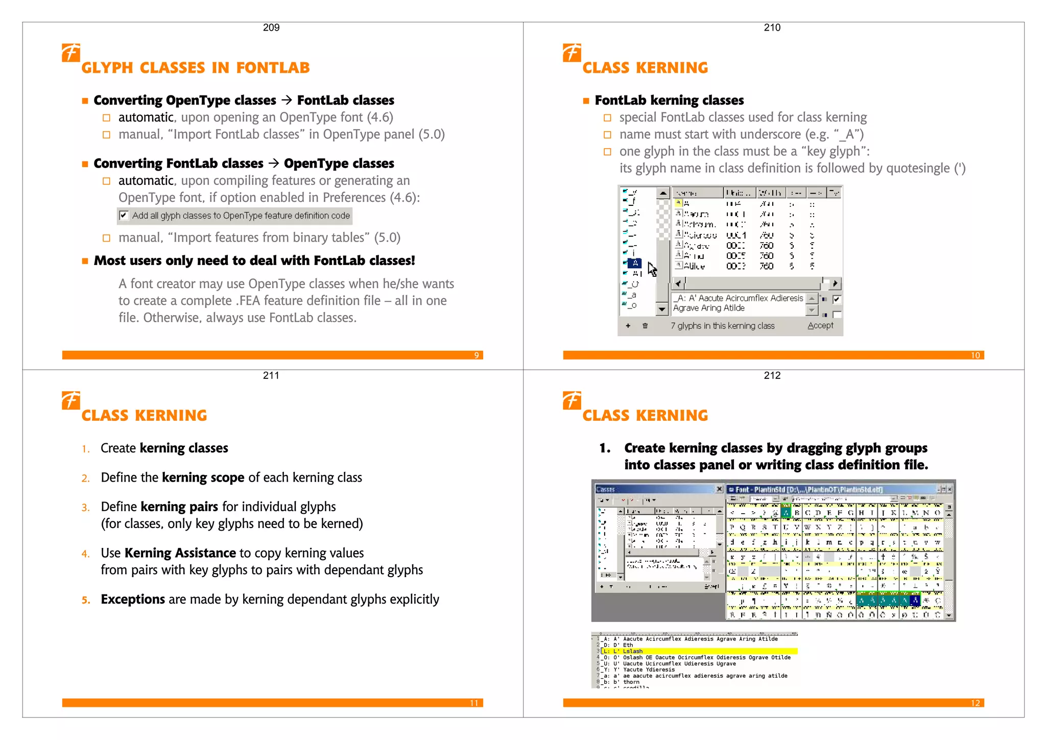 9
   
Converting OpenType classes FontLab classes
automatic, upon opening an OpenType font (4.6)
manual, “Import FontLab classes” in OpenType panel (5.0)
Converting FontLab classes OpenType classes
automatic, upon compiling features or generating an
OpenType font, if option enabled in Preferences (4.6):
manual, “Import features from binary tables” (5.0)
Most users only need to deal with FontLab classes!
A font creator may use OpenType classes when he/she wants
to create a complete .FEA feature definition file – all in one
file. Otherwise, always use FontLab classes.
209
10
 
FontLab kerning classes
special FontLab classes used for class kerning
name must start with underscore (e.g. “_A”)
one glyph in the class must be a “key glyph”:
its glyph name in class definition is followed by quotesingle (')
210
11
 
1. Create  
2. Define the   of each kerning class
3. Define   for individual glyphs
(for classes, only key glyphs need to be kerned)
4. Use   to copy kerning values
from pairs with key glyphs to pairs with dependant glyphs
  are made by kerning dependant glyphs explicitly
211
12
 
1. Create kerning classes by dragging glyph groups
into classes panel or writing class definition file.
212
 