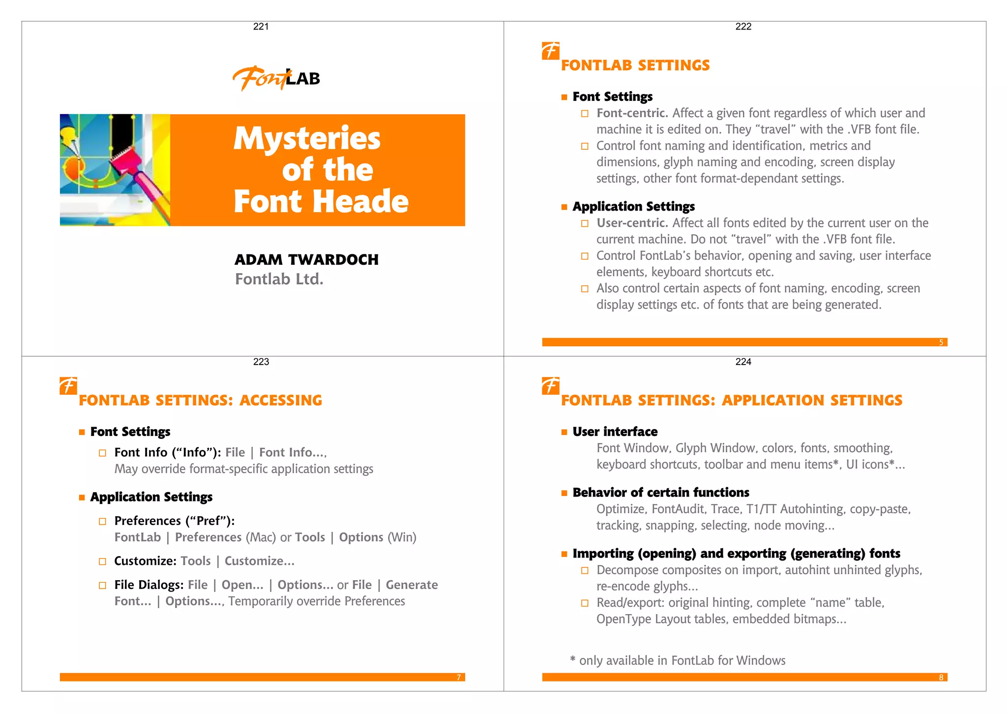 Mysteries
of the
Font Heade
 
Fontlab Ltd.
221
5
 
Font Settings
Font-centric. Affect a given font regardless of which user and
machine it is edited on. They “travel” with the .VFB font file.
Control font naming and identification, metrics and
dimensions, glyph naming and encoding, screen display
settings, other font format-dependant settings.
Application Settings
User-centric. Affect all fonts edited by the current user on the
current machine. Do not “travel” with the .VFB font file.
Control FontLab’s behavior, opening and saving, user interface
elements, keyboard shortcuts etc.
Also control certain aspects of font naming, encoding, screen
display settings etc. of fonts that are being generated.
222
7
  
Font Settings
Font Info (“Info”): File | Font Info...,
May override format-specific application settings
Application Settings
Preferences (“Pref”):
FontLab | Preferences (Mac) or Tools | Options (Win)
Customize: Tools | Customize...
File Dialogs: File | Open... | Options... or File | Generate
Font... | Options..., Temporarily override Preferences
223
8
   
User interface
Font Window, Glyph Window, colors, fonts, smoothing,
keyboard shortcuts, toolbar and menu items*, UI icons*...
Behavior of certain functions
Optimize, FontAudit, Trace, T1/TT Autohinting, copy-paste,
tracking, snapping, selecting, node moving...
Importing (opening) and exporting (generating) fonts
Decompose composites on import, autohint unhinted glyphs,
re-encode glyphs...
Read/export: original hinting, complete “name” table,
OpenType Layout tables, embedded bitmaps...
* only available in FontLab for Windows
224
 