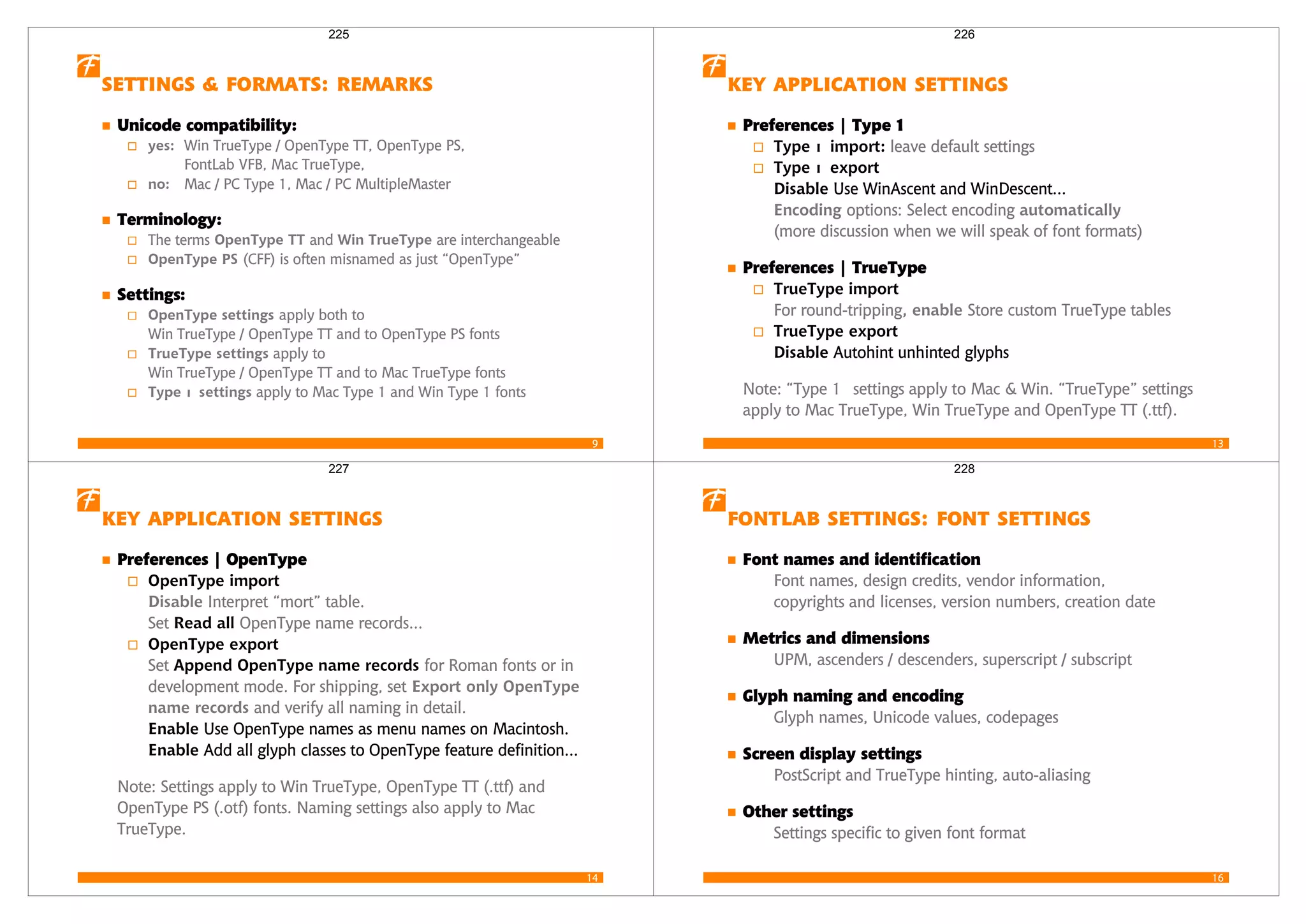 9
   
Unicode compatibility:
yes: Win TrueType / OpenType TT, OpenType PS,
FontLab VFB, Mac TrueType,
no: Mac / PC Type 1, Mac / PC MultipleMaster
Terminology:
The terms OpenType TT and Win TrueType are interchangeable
OpenType PS (CFF) is often misnamed as just “OpenType”
Settings:
OpenType settings apply both to
Win TrueType / OpenType TT and to OpenType PS fonts
TrueType settings apply to
Win TrueType / OpenType TT and to Mac TrueType fonts
Type 1 settings apply to Mac Type 1 and Win Type 1 fonts
225
13
  
Preferences | Type 1
Type 1 import: leave default settings
Type 1 export
Disable Use WinAscent and WinDescent...
Encoding options: Select encoding automatically
(more discussion when we will speak of font formats)
Preferences | TrueType
TrueType import
For round-tripping, enable Store custom TrueType tables
TrueType export
Disable Autohint unhinted glyphs
Note: “Type 1 settings apply to Mac & Win. “TrueType” settings
apply to Mac TrueType, Win TrueType and OpenType TT (.ttf).
226
14
  
Preferences | OpenType
OpenType import
Disable Interpret “mort” table.
Set Read all OpenType name records...
OpenType export
Set Append OpenType name records for Roman fonts or in
development mode. For shipping, set Export only OpenType
name records and verify all naming in detail.
Enable Use OpenType names as menu names on Macintosh.
Enable Add all glyph classes to OpenType feature definition...
Note: Settings apply to Win TrueType, OpenType TT (.ttf) and
OpenType PS (.otf) fonts. Naming settings also apply to Mac
TrueType.
227
16
   
Font names and identification
Font names, design credits, vendor information,
copyrights and licenses, version numbers, creation date
Metrics and dimensions
UPM, ascenders / descenders, superscript / subscript
Glyph naming and encoding
Glyph names, Unicode values, codepages
Screen display settings
PostScript and TrueType hinting, auto-aliasing
Other settings
Settings specific to given font format
228
 