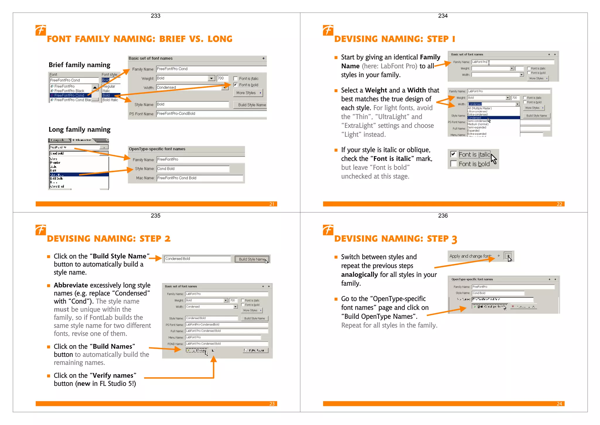 21
     
Brief family naming
Long family naming
233
22
   
Start by giving an identical Family
Name (here: LabFont Pro) to all
styles in your family.
Select a Weight and a Width that
best matches the true design of
each style. For light fonts, avoid
the “Thin”, “UltraLight” and
“ExtraLight” settings and choose
“Light” instead.
If your style is italic or oblique,
check the “Font is italic” mark,
but leave “Font is bold”
unchecked at this stage.
234
23
   
Click on the “Build Style Name”
button to automatically build a
style name.
Abbreviate excessively long style
names (e.g. replace “Condensed”
with “Cond”). The style name
must be unique within the
family, so if FontLab builds the
same style name for two different
fonts, revise one of them.
Click on the “Build Names”
button to automatically build the
remaining names.
Click on the “Verify names”
button (new in FL Studio 5!)
235
24
   
Switch between styles and
repeat the previous steps
analogically for all styles in your
family.
Go to the “OpenType-specific
font names” page and click on
“Build OpenType Names”.
Repeat for all styles in the family.
236
 