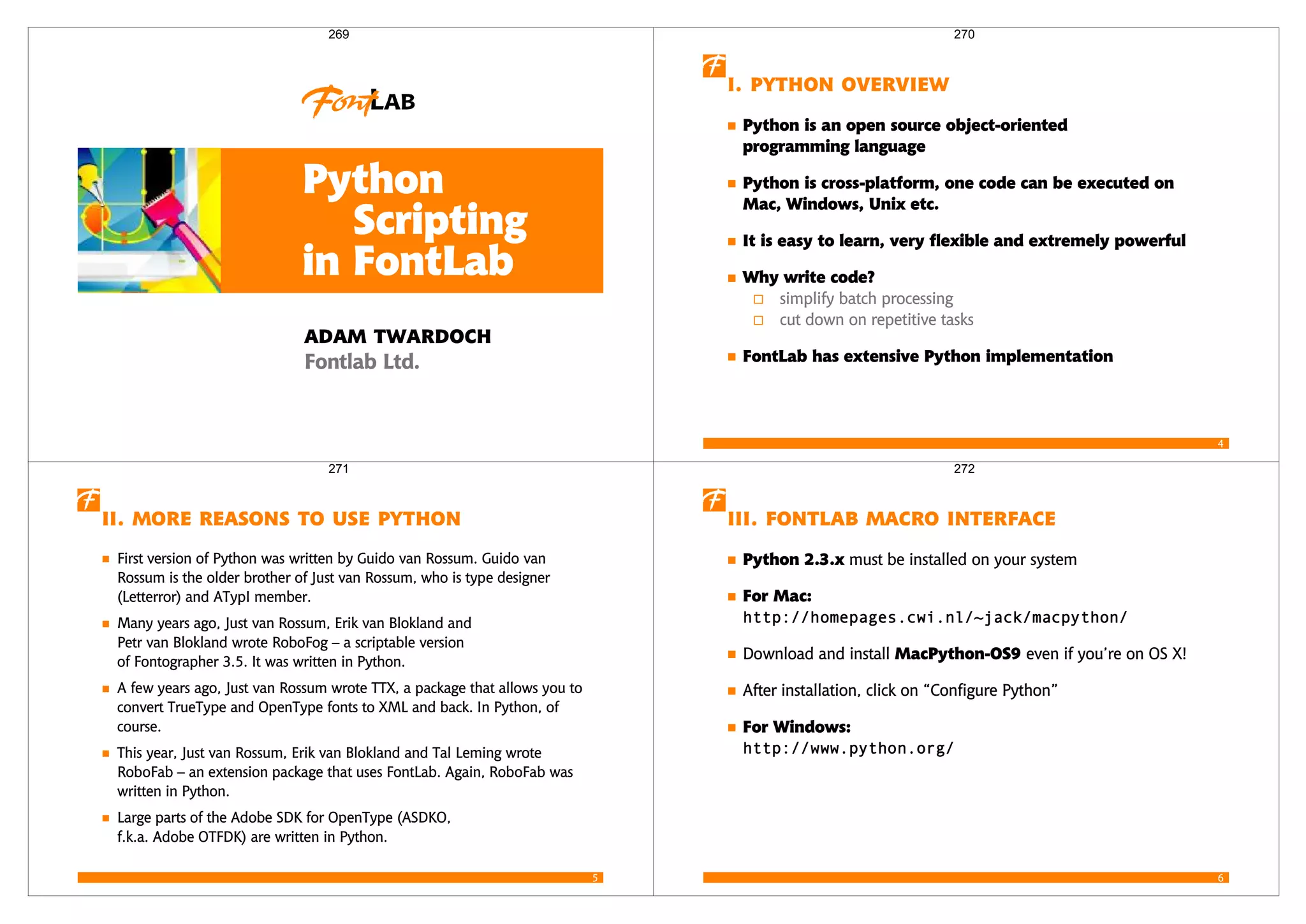 Python
Scripting
in FontLab
 
 
269
4
  
Python is an open source object-oriented
programming language
Python is cross-platform, one code can be executed on
Mac, Windows, Unix etc.
It is easy to learn, very flexible and extremely powerful
Why write code?
simplify batch processing
cut down on repetitive tasks
FontLab has extensive Python implementation
270
5
     
First version of Python was written by Guido van Rossum. Guido van
Rossum is the older brother of Just van Rossum, who is type designer
(Letterror) and ATypI member.
Many years ago, Just van Rossum, Erik van Blokland and
Petr van Blokland wrote RoboFog – a scriptable version
of Fontographer 3.5. It was written in Python.
A few years ago, Just van Rossum wrote TTX, a package that allows you to
convert TrueType and OpenType fonts to XML and back. In Python, of
course.
This year, Just van Rossum, Erik van Blokland and Tal Leming wrote
RoboFab – an extension package that uses FontLab. Again, RoboFab was
written in Python.
Large parts of the Adobe SDK for OpenType (ASDKO,
f.k.a. Adobe OTFDK) are written in Python.
271
6
   
Python 2.3.x must be installed on your system
For Mac:

Download and install MacPython-OS9 even if you’re on OS X!
After installation, click on “Configure Python”
For Windows:

272
 