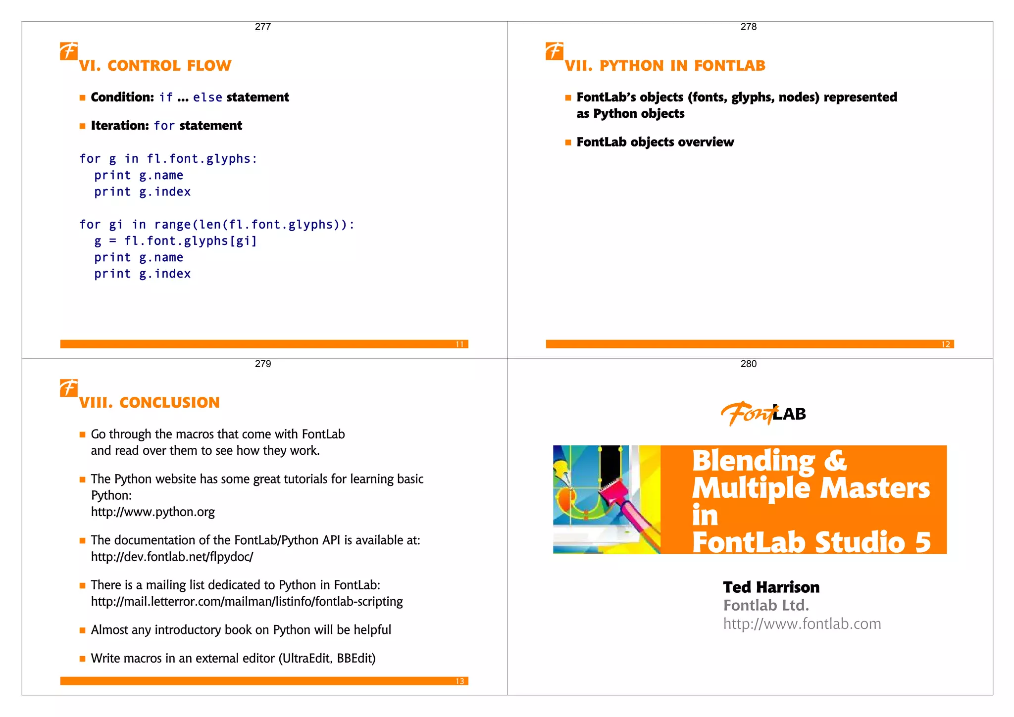 11
  
Condition:  ...  statement
Iteration:  statement
   
 
 
   
  
 
 
277
12
   
FontLab’s objects (fonts, glyphs, nodes) represented
as Python objects
FontLab objects overview
278
13
 
Go through the macros that come with FontLab
and read over them to see how they work.
The Python website has some great tutorials for learning basic
Python:
http://www.python.org
The documentation of the FontLab/Python API is available at:
http://dev.fontlab.net/flpydoc/
There is a mailing list dedicated to Python in FontLab:
http://mail.letterror.com/mailman/listinfo/fontlab-scripting
Almost any introductory book on Python will be helpful
Write macros in an external editor (UltraEdit, BBEdit)
279
Fontlab Ltd.
http://www.fontlab.com
Blending &
Multiple Masters
in
FontLab Studio 5
Ted Harrison
280
 