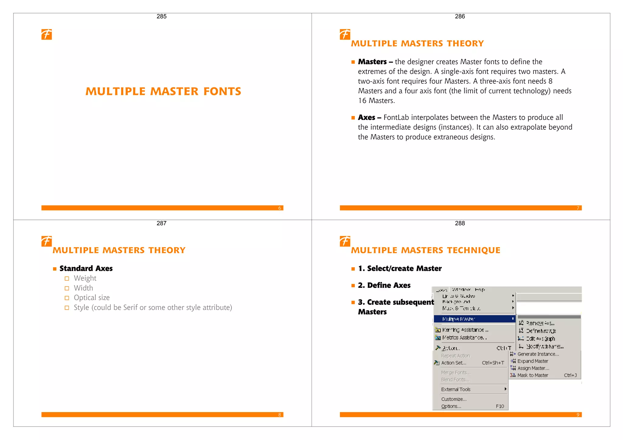 6
Multiple Master Fonts
285
7
Multiple Masters Theory
Masters – the designer creates Master fonts to define the
extremes of the design. A single-axis font requires two masters. A
two-axis font requires four Masters. A three-axis font needs 8
Masters and a four axis font (the limit of current technology) needs
16 Masters.
Axes – FontLab interpolates between the Masters to produce all
the intermediate designs (instances). It can also extrapolate beyond
the Masters to produce extraneous designs.
286
8
Multiple Masters Theory
Standard Axes
Weight
Width
Optical size
Style (could be Serif or some other style attribute)
287
9
Multiple Masters Technique
1. Select/create Master
2. Define Axes
3. Create subsequent
Masters
288
 