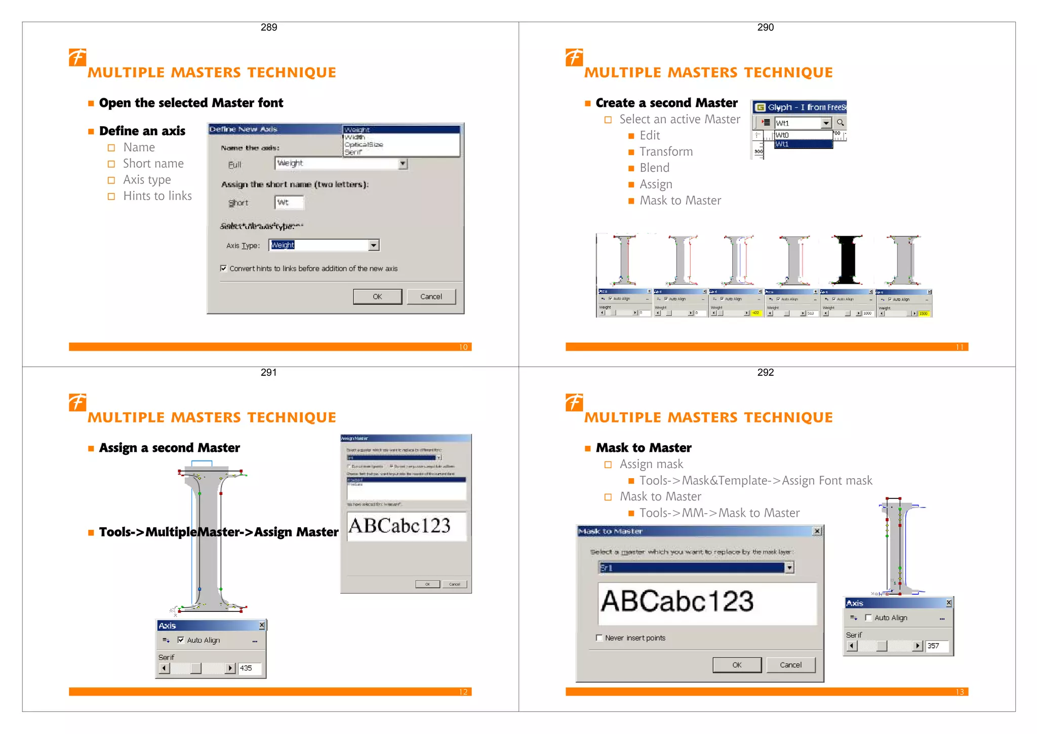 10
Multiple Masters Technique
Open the selected Master font
Define an axis
Name
Short name
Axis type
Hints to links
289
11
Multiple Masters Technique
Create a second Master
Select an active Master
Edit
Transform
Blend
Assign
Mask to Master
290
12
Multiple Masters Technique
Assign a second Master
Tools->MultipleMaster->Assign Master
291
13
Multiple Masters Technique
Mask to Master
Assign mask
Tools->Mask&Template->Assign Font mask
Mask to Master
Tools->MM->Mask to Master
292
 