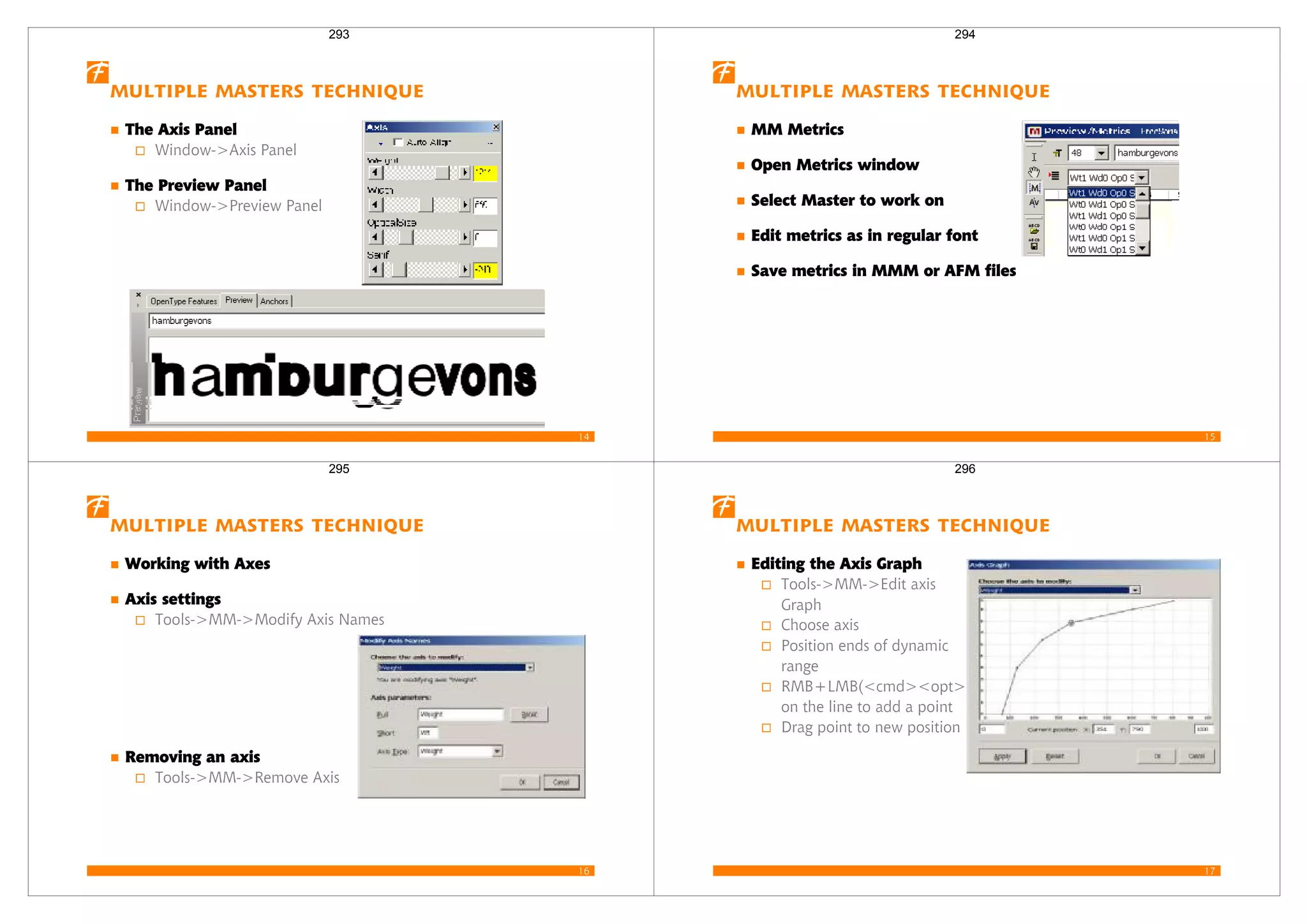 14
Multiple Masters Technique
The Axis Panel
Window->Axis Panel
The Preview Panel
Window->Preview Panel
293
15
Multiple Masters Technique
MM Metrics
Open Metrics window
Select Master to work on
Edit metrics as in regular font
Save metrics in MMM or AFM files
294
16
Multiple Masters Technique
Working with Axes
Axis settings
Tools->MM->Modify Axis Names
Removing an axis
Tools->MM->Remove Axis
295
17
Multiple Masters Technique
Editing the Axis Graph
Tools->MM->Edit axis
Graph
Choose axis
Position ends of dynamic
range
RMB+LMB(<cmd><opt>)
on the line to add a point
Drag point to new position
296
 