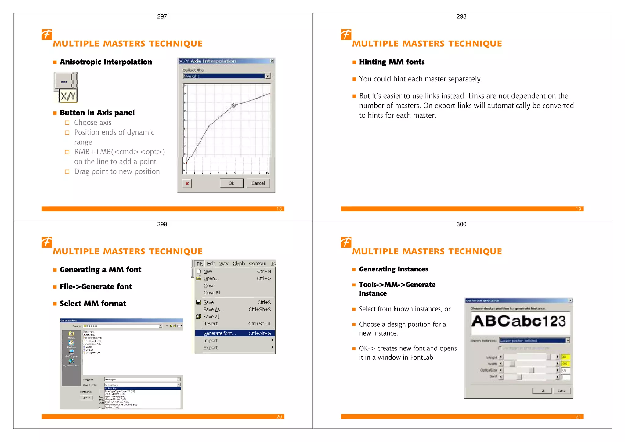 18
Multiple Masters Technique
Anisotropic Interpolation
Button in Axis panel
Choose axis
Position ends of dynamic
range
RMB+LMB(<cmd><opt>)
on the line to add a point
Drag point to new position
297
19
Multiple Masters Technique
Hinting MM fonts
You could hint each master separately.
But it’s easier to use links instead. Links are not dependent on the
number of masters. On export links will automatically be converted
to hints for each master.
298
20
Multiple Masters Technique
Generating a MM font
File->Generate font
Select MM format
299
21
Multiple Masters Technique
Generating Instances
Tools->MM->Generate
Instance
Select from known instances, or
Choose a design position for a
new instance.
OK-> creates new font and opens
it in a window in FontLab
300
 