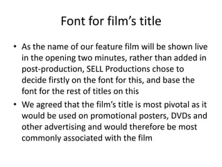 Font for film’s titleAs the name of our feature film will be shown live in the opening two minutes, rather than added in post-production, SELL Productions chose to decide firstly on the font for this, and base the font for the rest of titles on thisWe agreed that the film’s title is most pivotal as it would be used on promotional posters, DVDs and other advertising and would therefore be most commonly associated with the film