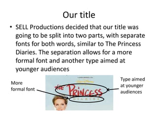 Our titleSELL Productions decided that our title was going to be split into two parts, with separate fonts for both words, similar to The Princess Diaries. The separation allows for a more formal font and another type aimed at younger audiencesType aimed at younger audiencesMore formal font