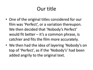 Our titleOne of the original titles considered for our film was ‘Perfect’, or a variation thereupon. We then decided that ‘Nobody’s Perfect’ would fit better – it’s a common phrase, is catchier and fits the film more accurately. We then had the idea of layering ‘Nobody’s on top of ‘Perfect’, as if the ‘Nobody’s’ had been added angrily to the original text.