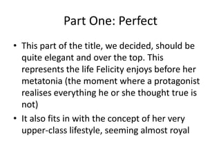Part One: PerfectThis part of the title, we decided, should be quite elegant and over the top. This represents the life Felicity enjoys before her metatonia (the moment where a protagonist realises everything he or she thought true is not)It also fits in with the concept of her very upper-class lifestyle, seeming almost royal