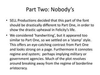 Part Two: Nobody’sSELL Productions decided that this part of the font should be drastically different to Part One, in order to show the drastic upheaval in Felicity’s life.We considered ‘handwriting’, but it appeared too similar to Part One, so we settled on a ‘stamp’ style. This offers an eye-catching contrast from Part One and looks strong on a page. Furthermore it connotes regime and system;  perhaps implying military or government agencies. Much of the plot revolves around breaking away from the regime of borderline aristocracy.