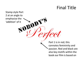 Final TitleStamp style Part 2 at an angle to emphasise the ‘addition’ of itPart 1 is in red; this connotes femininity and passion. Red and black are also key motifs within the book our film is based on