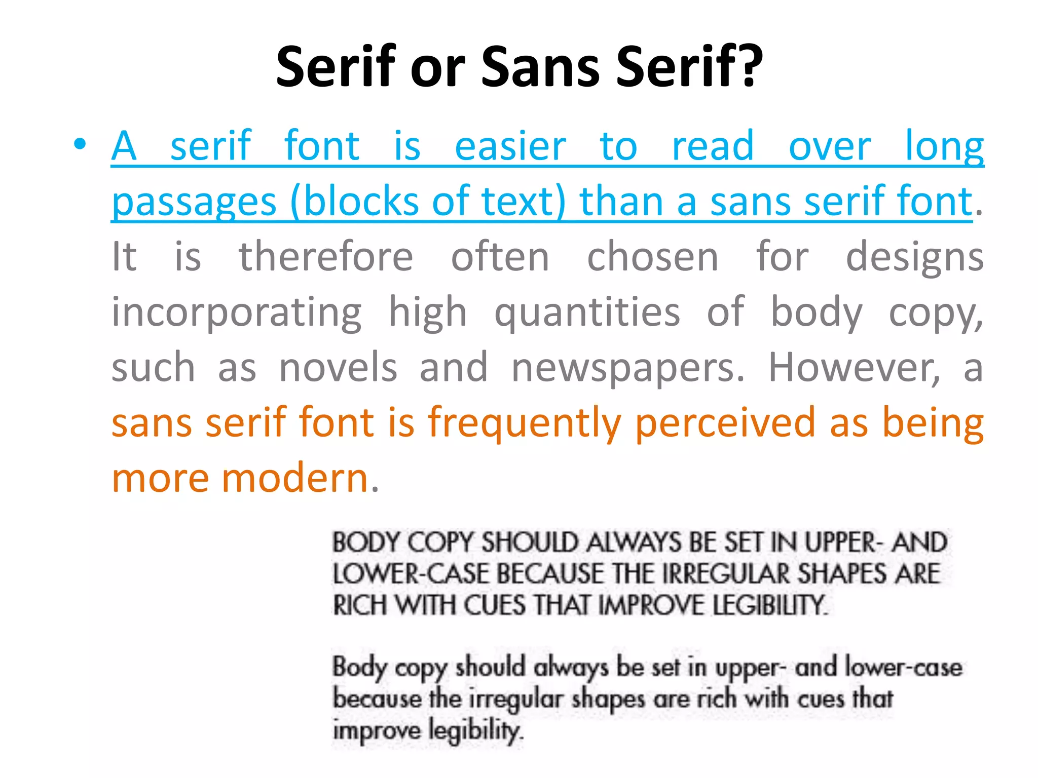 Serif or Sans Serif?
• A serif font is easier to read over long
  passages (blocks of text) than a sans serif font.
  It is therefore often chosen for designs
  incorporating high quantities of body copy,
  such as novels and newspapers. However, a
  sans serif font is frequently perceived as being
  more modern.
 