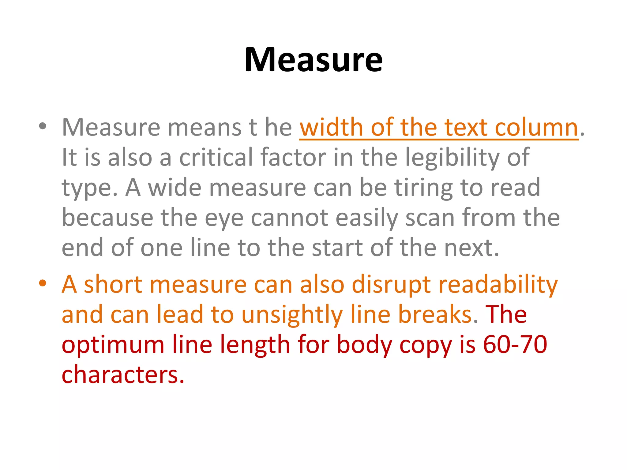 Measure
• Measure means t he width of the text column.
  It is also a critical factor in the legibility of
  type. A wide measure can be tiring to read
  because the eye cannot easily scan from the
  end of one line to the start of the next.
• A short measure can also disrupt readability
  and can lead to unsightly line breaks. The
  optimum line length for body copy is 60-70
  characters.
 