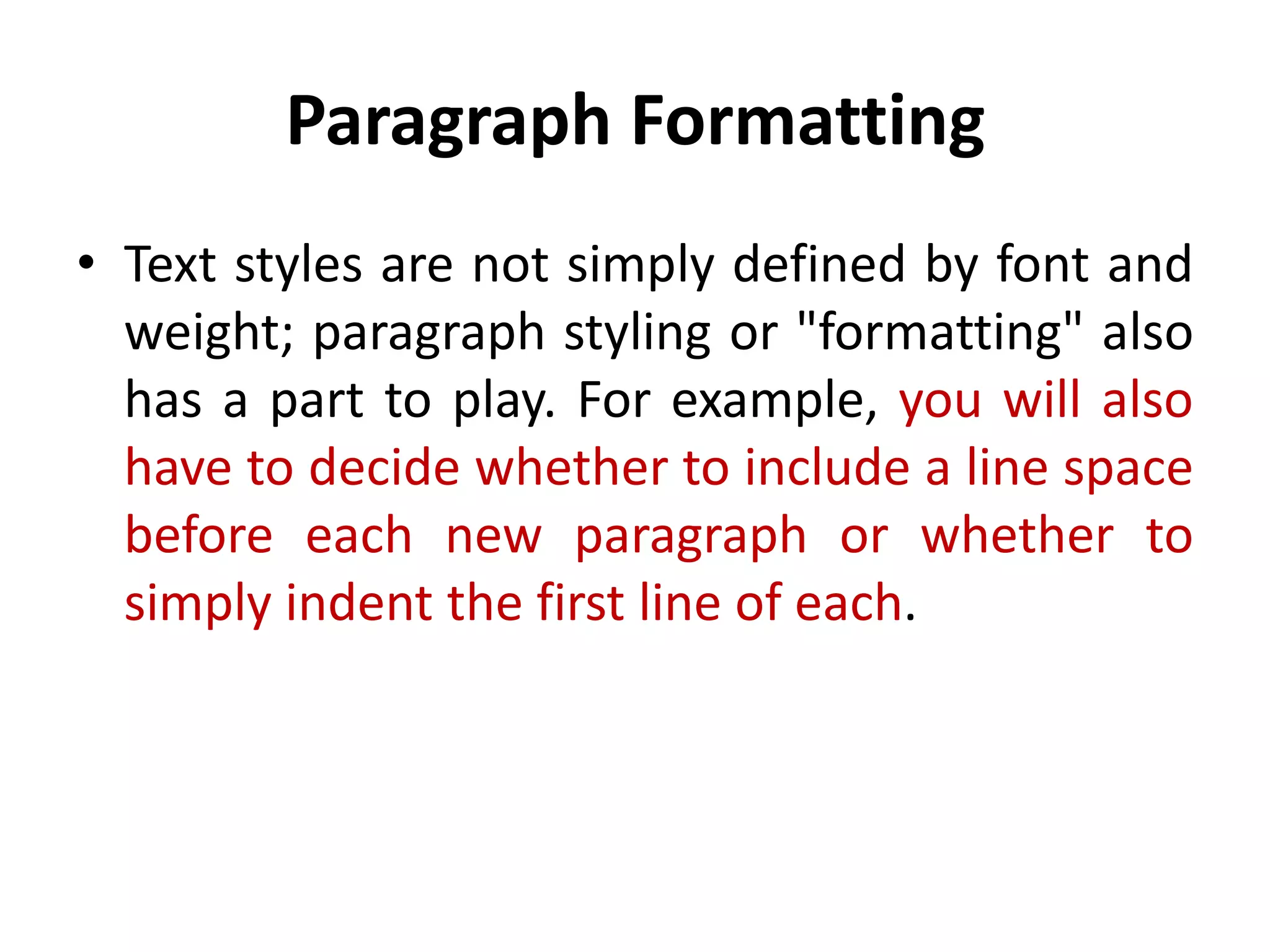 Paragraph Formatting
• Text styles are not simply defined by font and
  weight; paragraph styling or "formatting" also
  has a part to play. For example, you will also
  have to decide whether to include a line space
  before each new paragraph or whether to
  simply indent the first line of each.
 
