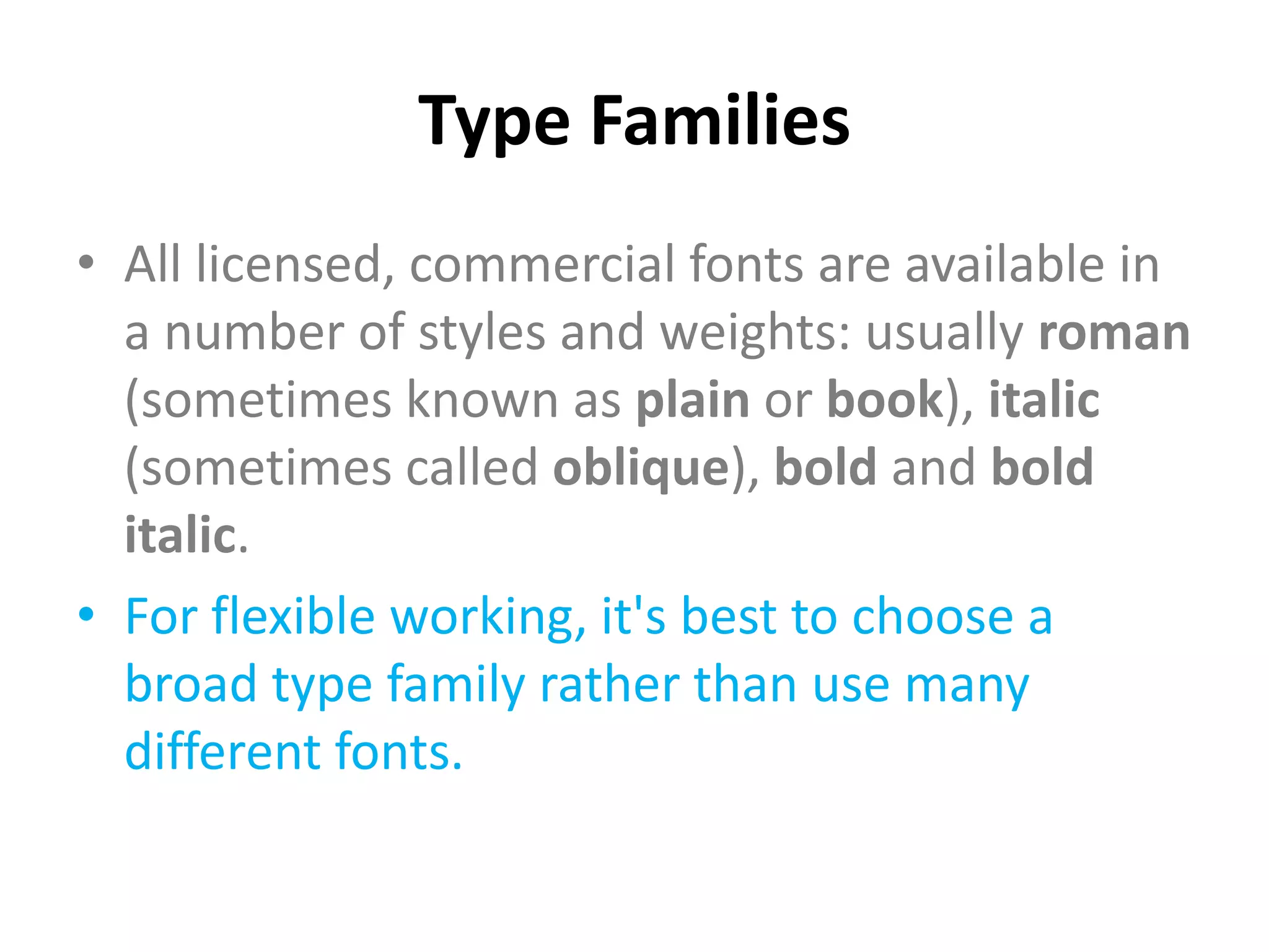 Type Families
• All licensed, commercial fonts are available in
  a number of styles and weights: usually roman
  (sometimes known as plain or book), italic
  (sometimes called oblique), bold and bold
  italic.
• For flexible working, it's best to choose a
  broad type family rather than use many
  different fonts.
 