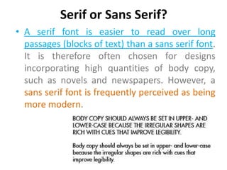Serif or Sans Serif?
• A serif font is easier to read over long
  passages (blocks of text) than a sans serif font.
  It is therefore often chosen for designs
  incorporating high quantities of body copy,
  such as novels and newspapers. However, a
  sans serif font is frequently perceived as being
  more modern.
 