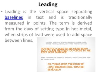 Leading
• Leading is the vertical space separating
  baselines in text and is traditionally
  measured in points. The term is derived
  from the days of setting type in hot metal,
  when strips of lead were used to add space
  between lines.
 