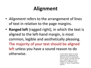 Alignment
• Alignment refers to the arrangement of lines
  of text in relation to the page margins.
• Ranged left (ragged right), in which the text is
  aligned to the left-hand margin, is most
  common, legible and aesthetically pleasing.
  The majority of your text should be aligned
  left unless you have a sound reason to do
  otherwise.
 