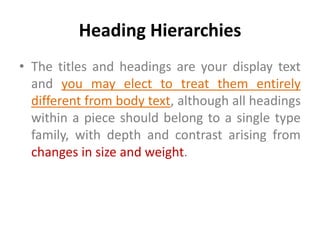 Heading Hierarchies
• The titles and headings are your display text
  and you may elect to treat them entirely
  different from body text, although all headings
  within a piece should belong to a single type
  family, with depth and contrast arising from
  changes in size and weight.
 