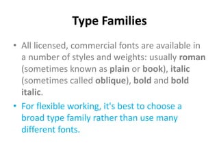 Type Families
• All licensed, commercial fonts are available in
  a number of styles and weights: usually roman
  (sometimes known as plain or book), italic
  (sometimes called oblique), bold and bold
  italic.
• For flexible working, it's best to choose a
  broad type family rather than use many
  different fonts.
 