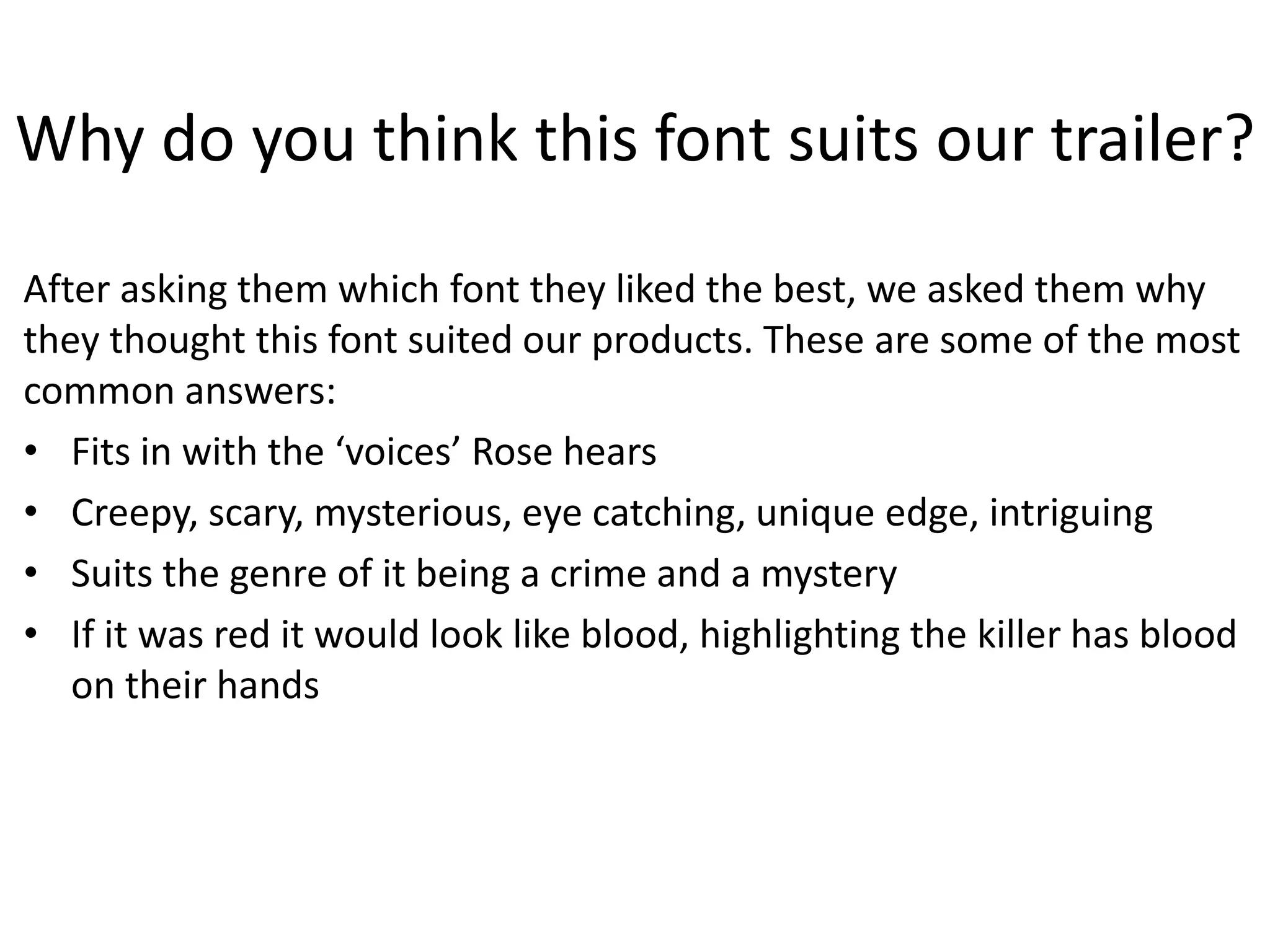 Why do you think this font suits our trailer?
After asking them which font they liked the best, we asked them why
they thought this font suited our products. These are some of the most
common answers:
• Fits in with the ‘voices’ Rose hears
• Creepy, scary, mysterious, eye catching, unique edge, intriguing
• Suits the genre of it being a crime and a mystery
• If it was red it would look like blood, highlighting the killer has blood
on their hands