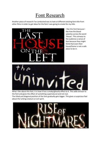 Font Research
Another piece of research I’ve conducted was to look at different existing font title from
other films in order to get ideas for the font I was going to create for my title.

                                                                    I like this font because I
                                                                    like how the blood
                                                                    splashes across the word
                                                                    ‘House’. This conveys to
                                                                    the audience a sense of
                                                                    fear because they might
                                                                    think that even their
                                                                    house/home is not a safe
                                                                    place to be in.




What I like about this font, it is how it has a smoky/ghostly effect to it. This adds tension to
the font and gives the effect of something supernatural and not real.
The tilted and diagonal position of the font gradually gets bigger. This gives a suspicious feel
about the lurking creature or evil spirit.
 
