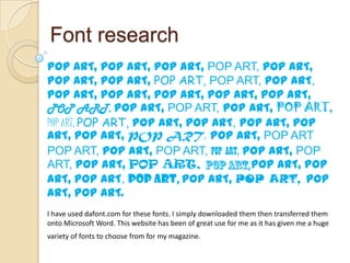 Font research
POP ART, POP ART, POP ART, POP ART, POP ART,
POP ART, POP ART, POP ART, POP ART, POP ART,
POP ART, POP ART, POP ART, POP ART, POP ART,
POP ART, POP ART, POP ART, POP ART, POP ART,
POP ART, POP ART, POP ART, POP ART, POP ART, POP
ART, POP ART, POP ART, POP ART, POP ART
POP ART, POP ART, POP ART, POP ART, POP ART, POP
ART, POP ART, POP ART,                POP ART, POP
ART, POP ART, POP ART, POP ART, POP ART, POP
ART, POP ART.
I have used dafont.com for these fonts. I simply downloaded them then transferred them
onto Microsoft Word. This website has been of great use for me as it has given me a huge
variety of fonts to choose from for my magazine.
 