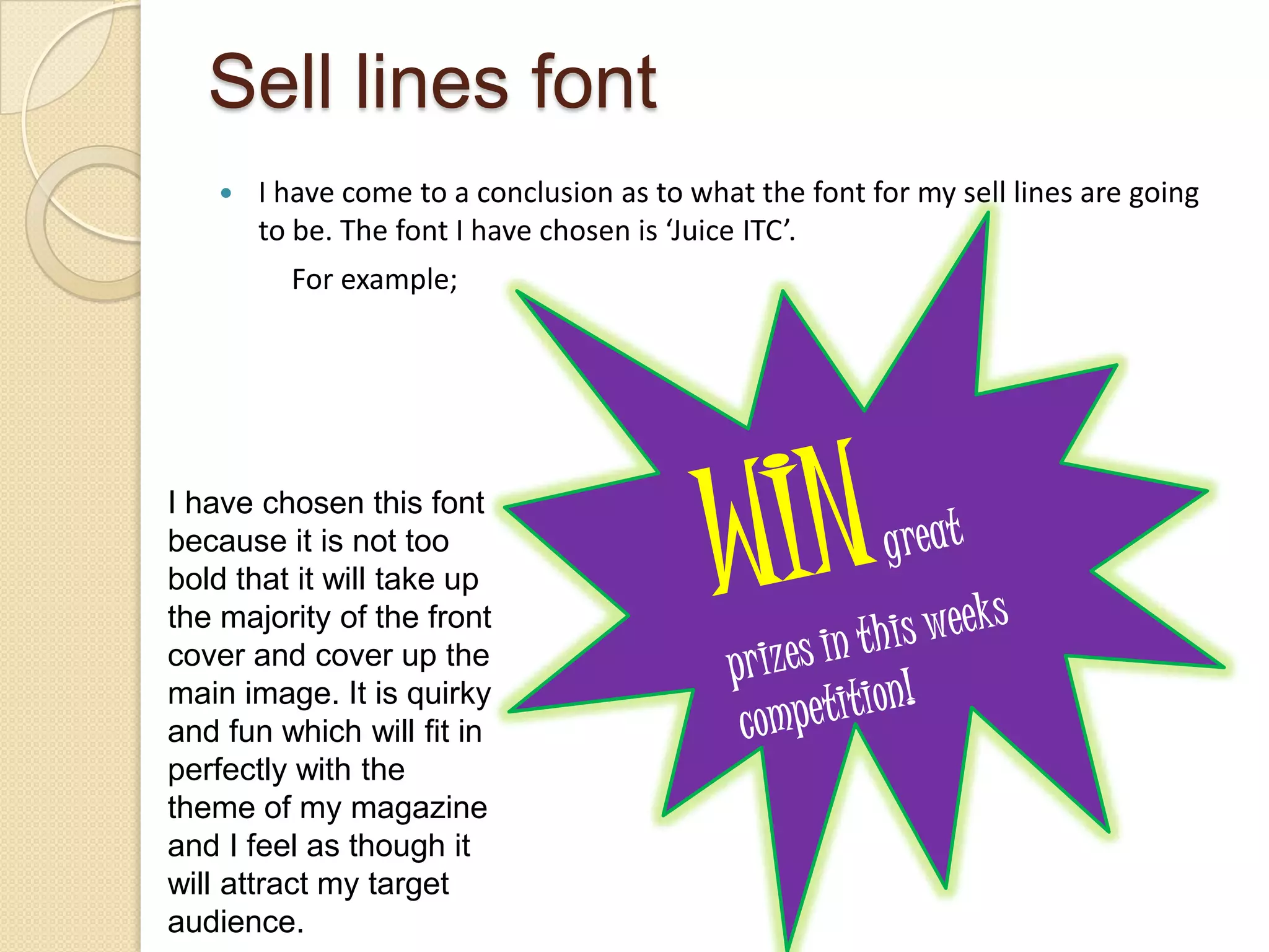 Sell lines font
      I have come to a conclusion as to what the font for my sell lines are going
       to be. The font I have chosen is ‘Juice ITC’.
         For example;




I have chosen this font
because it is not too
bold that it will take up
the majority of the front
cover and cover up the
main image. It is quirky
and fun which will fit in
perfectly with the
theme of my magazine
and I feel as though it
will attract my target
audience.
 