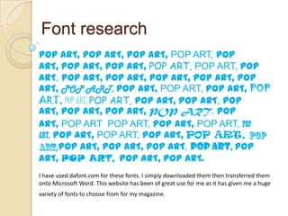 Font research
POP ART, POP ART, POP ART, POP ART, POP
ART, POP ART, POP ART, POP ART, POP ART, POP
ART, POP ART, POP ART, POP ART, POP ART, POP
ART, POP ART, POP ART, POP ART, POP ART, POP
ART, POP ART, POP ART, POP ART, POP ART, POP
ART, POP ART, POP ART, POP ART, POP
ART, POP ART POP ART, POP ART, POP ART, POP
ART, POP ART, POP ART, POP ART, POP ART,
      POP ART, POP ART, POP ART, POP ART, POP
ART, POP ART, POP ART, POP ART.
I have used dafont.com for these fonts. I simply downloaded them then transferred them
onto Microsoft Word. This website has been of great use for me as it has given me a huge
variety of fonts to choose from for my magazine.
 