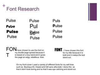 +
Font Research
Pulse
Pulse
Pulse
Pulse
Pulse
Pulse
Puls
e
Pulse
Pulse
Pul
sePulse
Pulse
FON
T
- I have chosen to use this font on
my double page spread because it
is based on a boy band and it gives
the page an edgy, rebellious look.
FONT - I have chosen this font
for my title because it is
bold and it makes the text
stand out.
On my front cover I used a variety of different fonts for my sell lines
such as Bauhaus 93, Impact and Gill sans ultra bold. I done this so
that it didn’t look boring and so that it was eye catching and stood out.