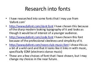 Research into fonts
• I have researched into some fonts that I may use from
‘dafont.com’
• http://www.dafont.com/slant.font I have chosen this because
of the sharp modern looking typography of it and looks as
though it would be of interest of a younger audience.
• http://www.dafont.com/code.font I have chosen this font
because of the professional sleekness and simplicity of it.
• http://www.dafont.com/neon-club-music.font I chose this as
a bit of a wild card and that it looks like it links in with music,
specifically EDM (electronic dance music)
• These are a few choices of font that I have chosen, but I may
change my choices in the near future.
 