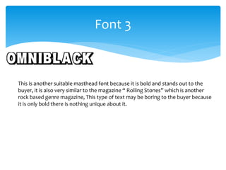 Font 3 
This is another suitable masthead font because it is bold and stands out to the 
buyer, it is also very similar to the magazine “ Rolling Stones” which is another 
rock based genre magazine, This type of text may be boring to the buyer because 
it is only bold there is nothing unique about it. 
 