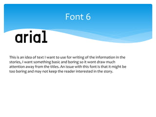Font 6 
This is an idea of text I want to use for writing of the information in the 
stories, I want something basic and boring so it wont draw much 
attention away from the titles. An issue with this font is that it might be 
too boring and may not keep the reader interested in the story. 
