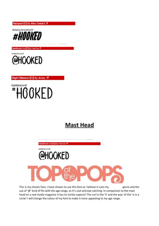 Mast Head 
This is my chosen font, I have chosen to use this font as I believe it suits my genre and the 
use of ‘@’ kind of fits with the age range, as it’s cool and eye catching. In comparison to the mast 
head on a real media magazine it has its similar aspects! The curl in the ‘S’ and the way ‘of the’ is in a 
circle! I will change the colour of my font to make it more appealing to my age range. 
