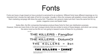 Fonts
Fonts can have a huge impact on how a product is perceived to an audience. Different fonts have different meanings so it is
important that I choose the right style of font for my poster. Usually in films the company will establish a brand identity so all
their marketing campaign will share the same font. Therefore i am going to make sure that I have the same font for my
poster, magazine cover and teaser trailer.
Quite often, the film companies themselves produce these fonts for their own distribution purposes.
However, there are many fonts in the vast Linotype Library that are similar to some of these designs, and which can convey
the same mood as the film so I am going to research some of these for my products.
 