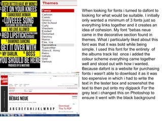 When looking for fonts i turned to dafont to
looking for what would be suitable. I initially
only wanted a minimum of 3 fonts just so
everything links together and it creates an
idea of cohesion. My font “bebas neue
came in the decorative section found in
themes. What i particularly liked about this
font was that it was bold while being
simple. I used this font for the entirety of
the albums track list once i added the
colour scheme everything came together
well and stood out with how i wanted.
Because dafont is a website for purchasing
fonts i wasn't able to download it as it was
too expensive in which i had to write the
text in the tester box and screenshot the
text to then put onto my digipack For the
grey text i changed this on Photoshop to
ensure it went with the black background
 