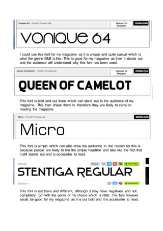 I could use this font for my magazine as it is unique and quite casual which is
what the genre R&B is like. This is good for my magazine as then it stands out
and the audience will understand why this font has been used.
This font is bold and out there which can stand out to the audience of my
magazine. This then draws them in, therefore they are likely to carry on
reading the magazine.
This font is simple which can also draw the audience in, the reason for this is
because people are likely to like the simple headline and also like the fact that
it still stands out and is accessible to read.
This font is out there and different, although it may have negatives and not
completely ‘go’ with the genre of my choice which is R&B. The font however
would be good for my magazine as it is out bold and it is accessible to read.
 