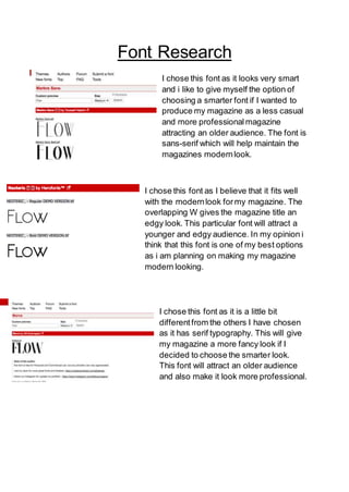 Font Research
I chose this font as it looks very smart
and i like to give myself the option of
choosing a smarter font if I wanted to
produce my magazine as a less casual
and more professionalmagazine
attracting an older audience. The font is
sans-serif which will help maintain the
magazines modernlook.
I chose this font as I believe that it fits well
with the modernlook formy magazine. The
overlapping W gives the magazine title an
edgy look. This particular font will attract a
younger and edgy audience. In my opinion i
think that this font is one of my best options
as i am planning on making my magazine
modern looking.
I chose this font as it is a little bit
differentfrom the others I have chosen
as it has serif typography. This will give
my magazine a more fancy look if I
decided to choose the smarter look.
This font will attract an older audience
and also make it look more professional.
 