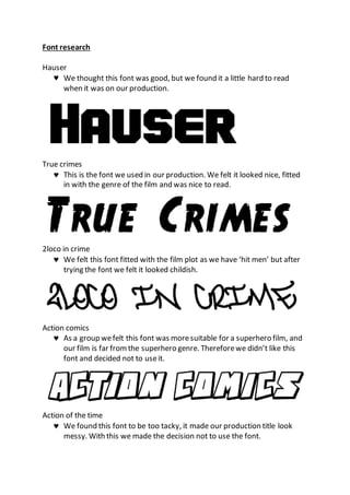 Font research
Hauser
 We thought this font was good, but we found it a little hard to read
when it was on our production.
True crimes
 This is the font we used in our production. We felt it looked nice, fitted
in with the genre of the film and was nice to read.
2loco in crime
 We felt this font fitted with the film plot as we have ‘hit men’ but after
trying the font we felt it looked childish.
Action comics
 As a group wefelt this font was moresuitable for a superhero film, and
our film is far fromthe superhero genre. Thereforewe didn’t like this
font and decided not to useit.
Action of the time
 We found this font to be too tacky, it made our production title look
messy. With this we made the decision not to use the font.
 