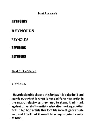 Font Research
REYNOLDS
REYNOLDS
REYNOLDS
REYNOLDS
REYNOLDS
Final font – Stencil
REYNOLDS
I Havedecided to choosethis fontas itis quite boldand
stands out which is what is needed for a new artist in
the music industry as they need to stamp their mark
against other similarartists.Also after lookingat other
British hip hop artists this font fits in with genre quite
well and I feel that it would be an appropriate choice
of font.
 