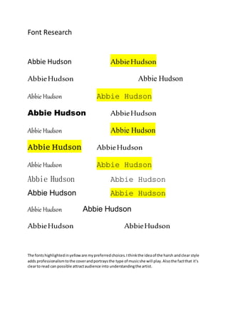 Font Research
Abbie Hudson AbbieHudson
AbbieHudson Abbie Hudson
Abbie Hudson Abbie Hudson
Abbie Hudson AbbieHudson
Abbie Hudson Abbie Hudson
Abbie Hudson AbbieHudson
Abbie Hudson Abbie Hudson
Abbie Hudson Abbie Hudson
Abbie Hudson Abbie Hudson
Abbie Hudson Abbie Hudson
AbbieHudson AbbieHudson
The fontshighlightedinyelloware mypreferredchoices.Ithinkthe ideaof the harsh andclear style
adds professionalismtothe coverandportraysthe type of musicshe will play.Alsothe factthat it’s
clearto read can possible attractaudience into understandingthe artist.
 