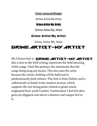 Fonts research/Desgin
Grime Artist-My Artist
Grime Artist-My Artist
Grime Artist-My Artist
Grime Artist-My Artist
Grime Artist-My Artist
My Chosen font is
this is due to the bold writing represents the bold meaning
of the songs. I feel this portrays the statements that the
songs being sung are meant. This also suits the artist
because the artists clothing will be bold and in
predominantly dark colours. This font is from Dafont and is
called north to South in the modern section, which
supports the text being grime related as grime music
originated from south London. Furthermore I feel this then
gives my digipack and advert a distinct and unique feel to
it.
 