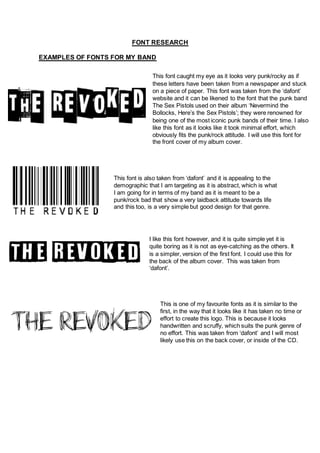 FONT RESEARCH
EXAMPLES OF FONTS FOR MY BAND
This font caught my eye as it looks very punk/rocky as if
these letters have been taken from a newspaper and stuck
on a piece of paper. This font was taken from the ‘dafont’
website and it can be likened to the font that the punk band
The Sex Pistols used on their album ‘Nevermind the
Bollocks, Here’s the Sex Pistols’; they were renowned for
being one of the most iconic punk bands of their time. I also
like this font as it looks like it took minimal effort, which
obviously fits the punk/rock attitude. I will use this font for
the front cover of my album cover.
I like this font however, and it is quite simple yet it is
quite boring as it is not as eye-catching as the others. It
is a simpler, version of the first font. I could use this for
the back of the album cover. This was taken from
‘dafont’.
This font is also taken from ‘dafont’ and it is appealing to the
demographic that I am targeting as it is abstract, which is what
I am going for in terms of my band as it is meant to be a
punk/rock bad that show a very laidback attitude towards life
and this too, is a very simple but good design for that genre.
This is one of my favourite fonts as it is similar to the
first, in the way that it looks like it has taken no time or
effort to create this logo. This is because it looks
handwritten and scruffy, which suits the punk genre of
no effort. This was taken from ‘dafont’ and I will most
likely use this on the back cover, or inside of the CD.
 