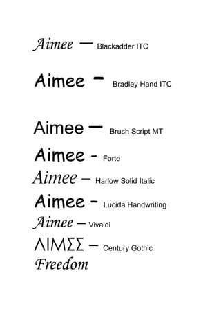 Aimee    –   Blackadder ITC




Aimee        –   Bradley Hand ITC




Aimee –          Brush Script MT


Aimee - Forte
Aimee – Harlow Solid Italic
Aimee – Lucida Handwriting
Aimee – Vivaldi
ΛIMΣΣ – Century Gothic
Freedom
 