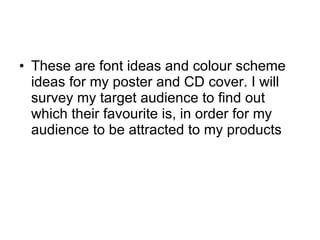 These are font ideas and colour scheme ideas for my poster and CD cover. I will survey my target audience to find out which their favourite is, in order for my audience to be attracted to my products 