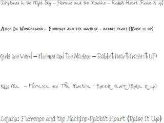 Airplanes in the Night Sky – Florence and the Machine – Rabbit Heart (Raise it up) Alice In Wonderland – Florence and the machine – rabbit heart (Raise it up) Girls are Weird – Florence and the Machine – Rabbit Heart (raise it UP) Kiss Me  - Florence and The Machine – Rabbit Heart (Raise it up) Lejana: Florence and the Machine-Rabbit Heart (Raise it Up) 