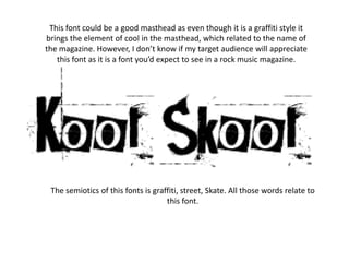 This font could be a good masthead as even though it is a graffiti style it
brings the element of cool in the masthead, which related to the name of
the magazine. However, I don’t know if my target audience will appreciate
   this font as it is a font you’d expect to see in a rock music magazine.




 The semiotics of this fonts is graffiti, street, Skate. All those words relate to
                                    this font.
 