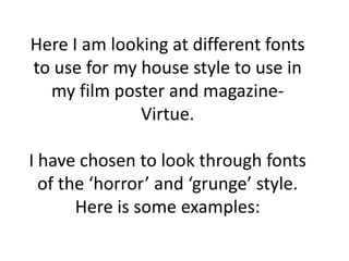 Here I am looking at different fonts
to use for my house style to use in
  my film poster and magazine-
              Virtue.

I have chosen to look through fonts
  of the ‘horror’ and ‘grunge’ style.
       Here is some examples:
 